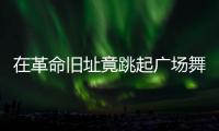 在革命旧址竟跳起广场舞！参观学习	，这些小节不可不拘