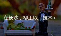 在长沙，柳工以“技术+生态”打出这几张“大牌”