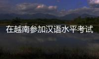 在越南参加汉语水平考试是怎样的体验
？