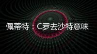 佩蒂特	：C罗去沙特意味离开顶级赛场，但我还是希望他去世界杯