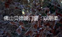 佛山贝德朗门窗	：以刚柔哲学，重构家的温暖秩序