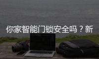 你家智能门锁安全吗	？新国标划红线：这些功能不合格的赶紧换