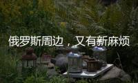 俄罗斯周边，又有新麻烦了