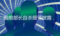 俄前部长自杀细节披露，疑涉俄乌边境防御工事腐败
