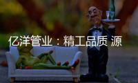 亿洋管业	：精工品质 源于专注