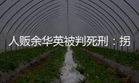 人贩余华英被判死刑	：拐卖11名儿童	，还卖过亲儿子