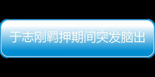 死亡于志刚出生于1973年5月