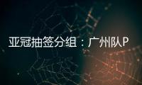 亚冠抽签分组	：广州队PK川崎 江苏战日本