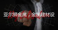 亚尔狮金属	：金属建材设计�，独一无二的高级感