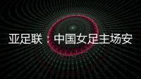亚足联：中国女足主场安排在悉尼 先客战韩国