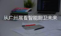 从广州展看智能厨卫未来渠道拓展趋势：马太效应加速