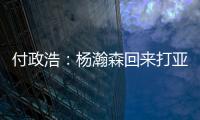 付政浩：杨瀚森回来打亚洲杯益处多多 他需尽快成为男篮旗帜人物