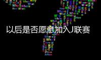 以后是否愿意加入J联赛？陈晋一：未来的事情留给未来