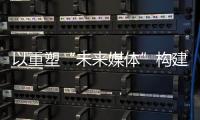 以重塑“未来媒体”构建“媒体未来”，广东媒体系统性变革新意何在	？