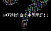 伊万科维奇：中国男足出局自己会承担非常大的责任
