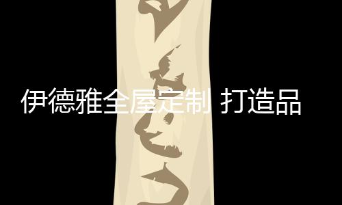 伊德雅凭借14年家居服务经验