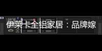 伊莱卡全铝家居：品牌嫁接融合，跨界合作共赢