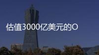 估值3000亿美元的OpenAI
，反而是“价值洼地”	？