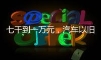 七千到一万元，汽车以旧换新可享补贴