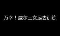 万幸！威尔士女足去训练路上遭遇交通事故，全队平安