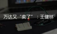 万达又“卖了”：王健林转让北京万达投资49%股权