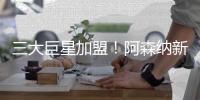 三大巨星加盟	！阿森纳新赛季阵容曝光，斥资2亿欧，英超将变天