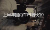 上半年国内车市增长10.8%，新能源渗透率首次过半达50.2%