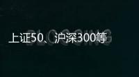 上证50、沪深300等样本股今日起调整，指数代表性将进一步增强