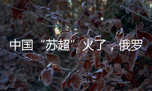 苏超四�
、唱一样的火俄歌