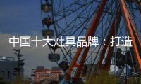中国十大灶具品牌：打造创新优势 刺激消费“神经”