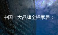 中国十大品牌全铝家居：走专业化道路 打造高品质服务