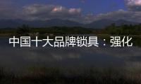 中国十大品牌锁具：强化专利意识 提高生产技术