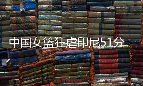 中国女篮狂虐印尼51分