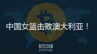 中国女篮击败澳大利亚	�！三个瑕疵必须要优化	，宫鲁鸣或淘汰这四人