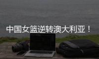 中国女篮逆转澳大利亚！热身赛5胜1负，韩旭8分8板+张子宇休战