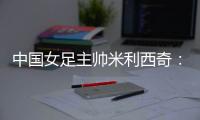 中国女足主帅米利西奇�：我们大部分时间掌控了比赛
，创造了很多机会