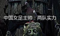 中国女足主帅

：两队实力旗鼓相当，需要总结的地方有很多