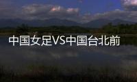 中国女足VS中国台北前瞻：历史交战绝对优势，力争26战全胜