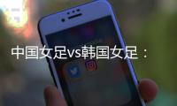 中国女足vs韩国女足：王霜领衔，李梦雯、吴海燕	�、张馨出战