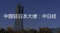 中国驻日本大使：中日经贸合作互利双赢