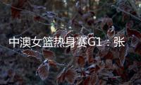 中澳女篮热身赛G1
：张子宇轮休黄思静等也缺席 韩旭领衔12人名单
