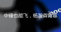 中锋也能飞，杨瀚森背靠背仍有亮眼表现，惊艳表现引联盟大佬驻足