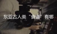 东亚古人类“食谱”有哪些
？稻作文明起源密码是啥�？答案来了
