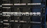 东亚杯国足vs日本生死战有变�，久帅变阵	，央视直播

	，1