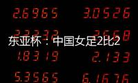 东亚杯：中国女足2比2憾平韩国女足 无缘开门红