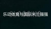 乐动体育与国际米兰强强联合
，共同发力冲向巅峰