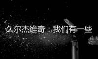 久尔杰维奇�：我们有一些很好的时刻，但前场和前锋的联系不够好