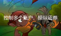 控制多个账户、操纵证券市场�！一股民遭证监会处罚近3亿元
