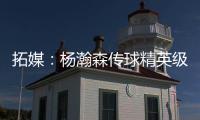 拓媒：杨瀚森传球精英级别&掩护和耐心好 防守出色&场上最强硬