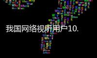 我国网络视听用户10.91亿人，短视频应用人均单日使用时长156分钟